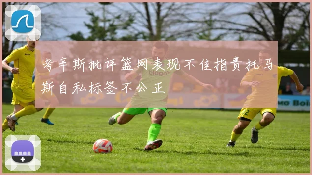 考辛斯批评篮网表现不佳指责托马斯自私标签不公正