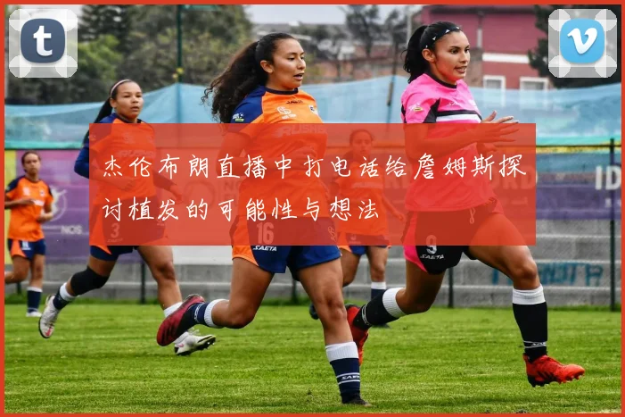 杰伦布朗直播中打电话给詹姆斯探讨植发的可能性与想法