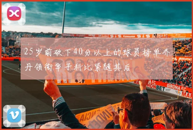 25岁前砍下40分以上的球员榜单乔丹领衔华子科比紧随其后