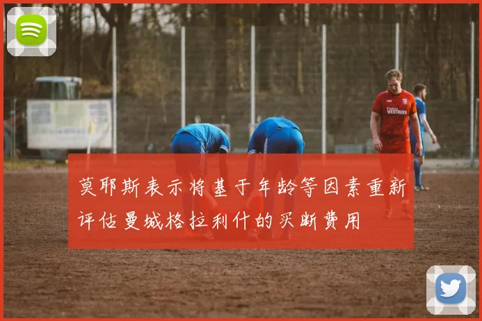 莫耶斯表示将基于年龄等因素重新评估曼城格拉利什的买断费用