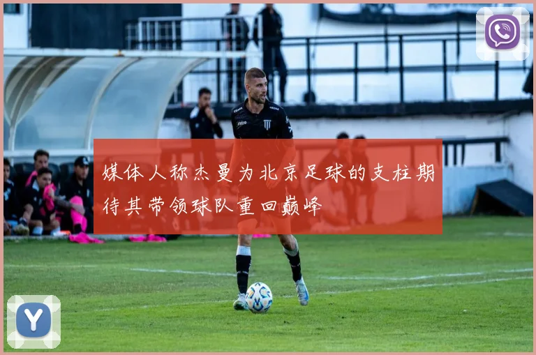媒体人称杰曼为北京足球的支柱期待其带领球队重回巅峰