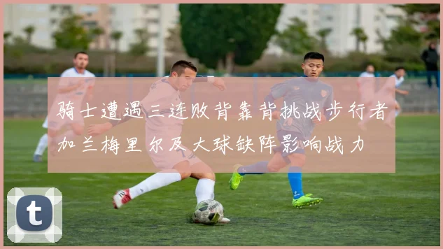 骑士遭遇三连败背靠背挑战步行者加兰梅里尔及大球缺阵影响战力