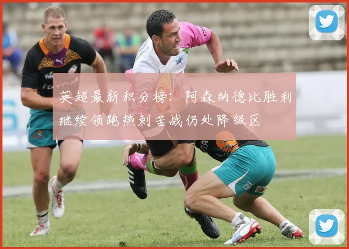 英超最新积分榜：阿森纳德比胜利继续领跑热刺苦战仍处降级区
