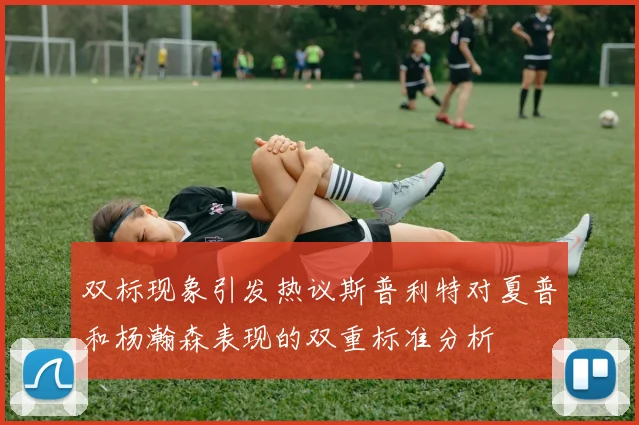 双标现象引发热议斯普利特对夏普和杨瀚森表现的双重标准分析