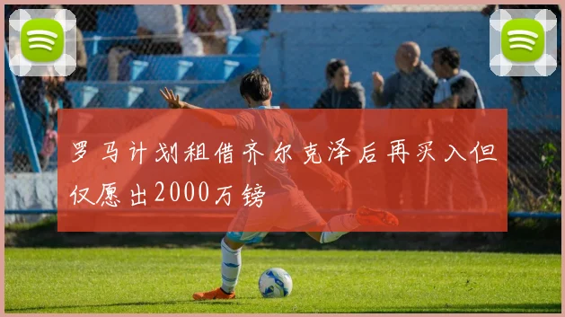 罗马计划租借齐尔克泽后再买入但仅愿出2000万镑