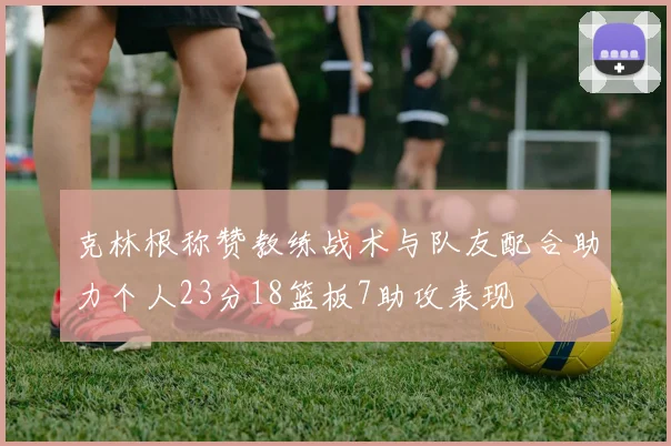 克林根称赞教练战术与队友配合助力个人23分18篮板7助攻表现