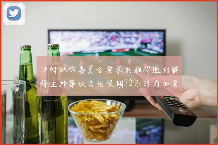 沙特纪律委员会要求利雅得胜利解释主帅争议言论限期72小时内回复