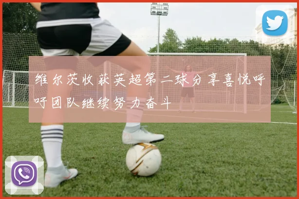 维尔茨收获英超第二球分享喜悦呼吁团队继续努力奋斗