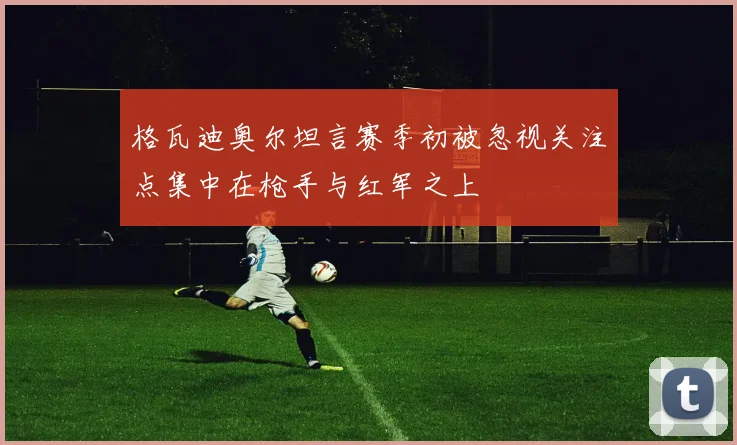 格瓦迪奥尔坦言赛季初被忽视关注点集中在枪手与红军之上