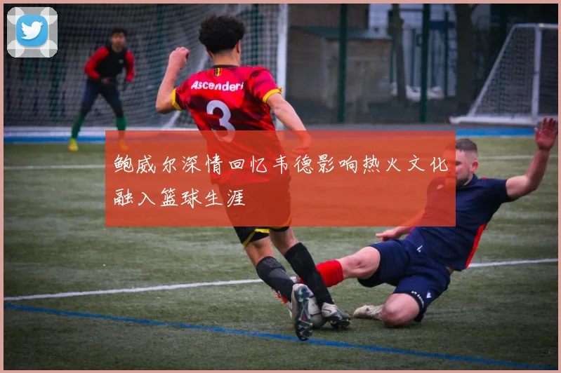 鲍威尔深情回忆韦德影响热火文化融入篮球生涯