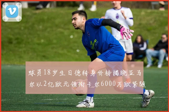 球员18岁生日德转身价榜揭晓亚马尔以2亿欧元领衔卡尔6000万欧紧随其后