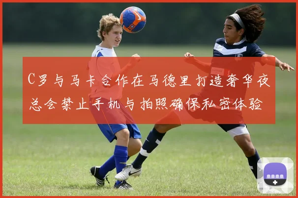 C罗与马卡合作在马德里打造奢华夜总会禁止手机与拍照确保私密体验