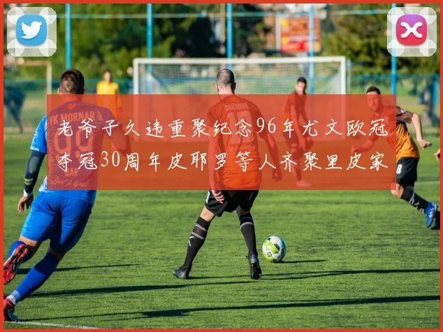 老爷子久违重聚纪念96年尤文欧冠夺冠30周年皮耶罗等人齐聚里皮家