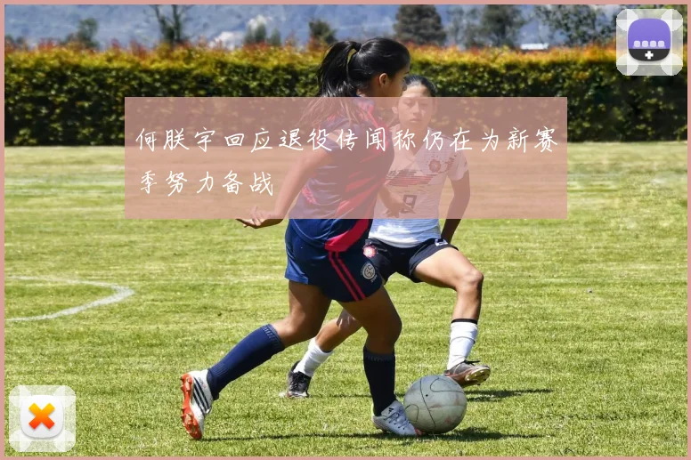 何朕宇回应退役传闻称仍在为新赛季努力备战