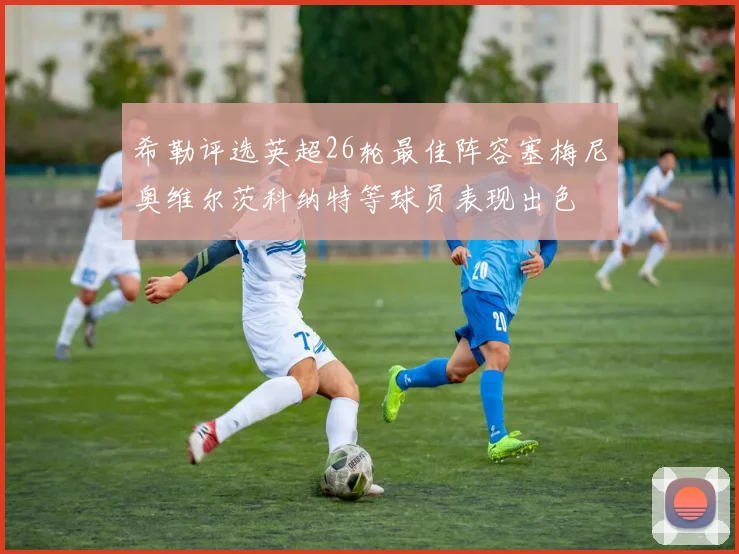 希勒评选英超26轮最佳阵容塞梅尼奥维尔茨科纳特等球员表现出色