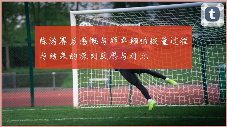 陈涛赛后感慨与邓卓翔的较量过程与结果的深刻反思与对比