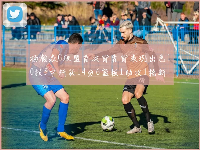 杨瀚森G联盟首次背靠背表现出色10投5中斩获14分6篮板1助攻1抢断