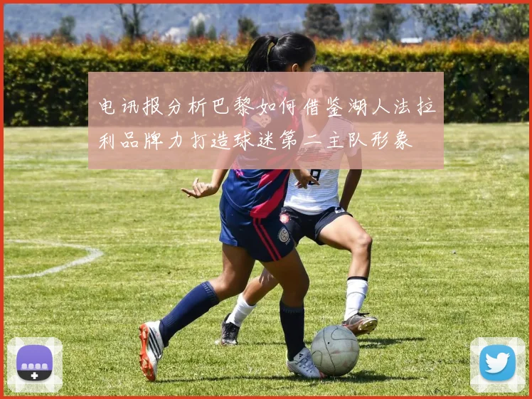 电讯报分析巴黎如何借鉴湖人法拉利品牌力打造球迷第二主队形象