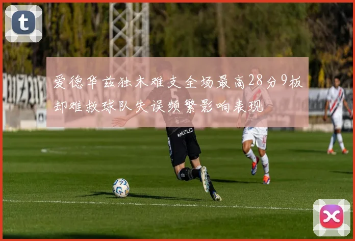 爱德华兹独木难支全场最高28分9板却难救球队失误频繁影响表现