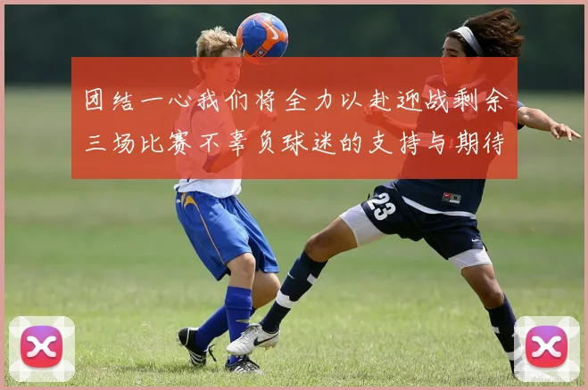 团结一心我们将全力以赴迎战剩余三场比赛不辜负球迷的支持与期待