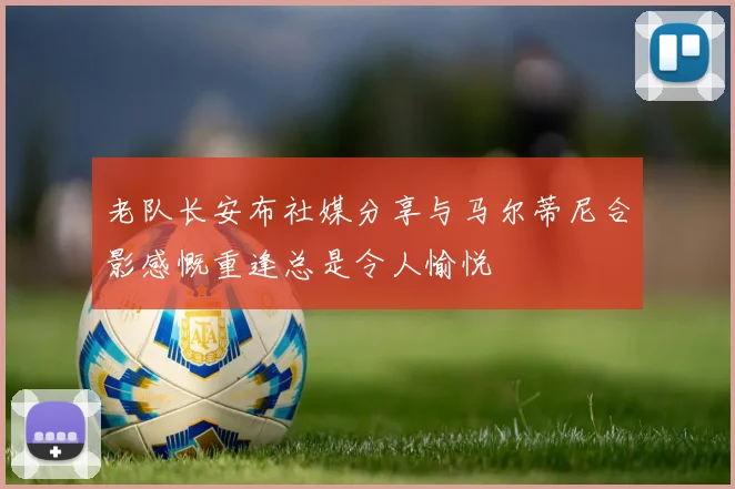 老队长安布社媒分享与马尔蒂尼合影感慨重逢总是令人愉悦