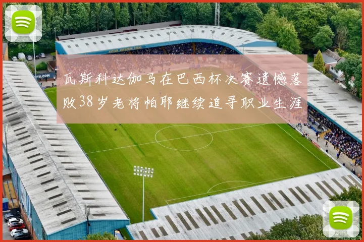 瓦斯科达伽马在巴西杯决赛遗憾落败38岁老将帕耶继续追寻职业生涯首冠