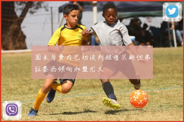 国米与费内巴切谈判租借买断但弗拉泰西倾向加盟尤文