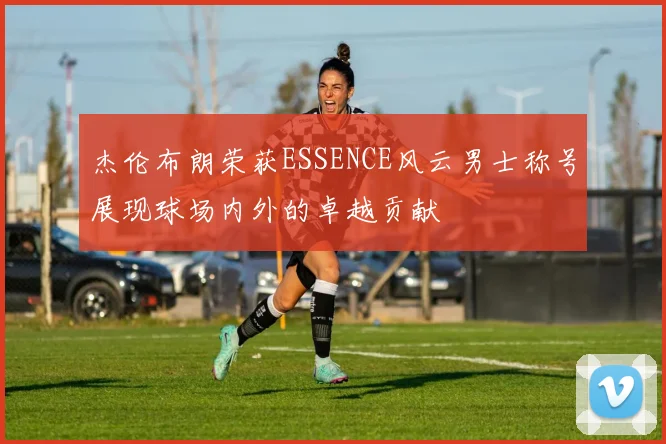 杰伦布朗荣获ESSENCE风云男士称号展现球场内外的卓越贡献