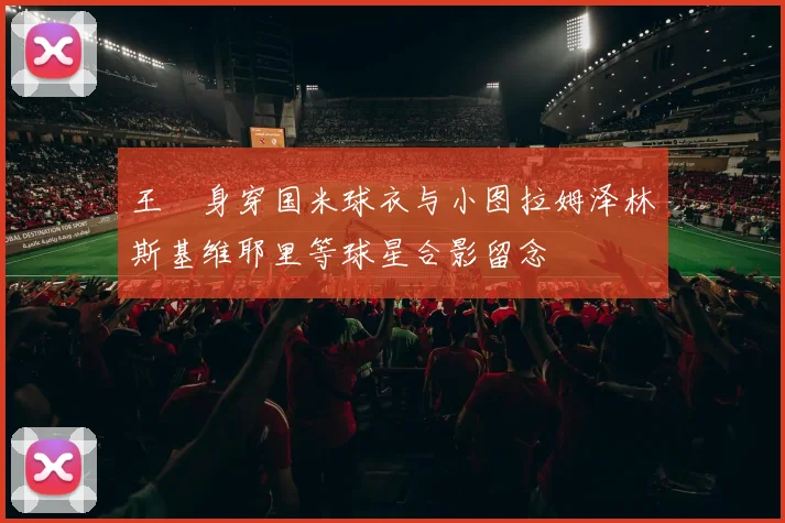 王濛身穿国米球衣与小图拉姆泽林斯基维耶里等球星合影留念