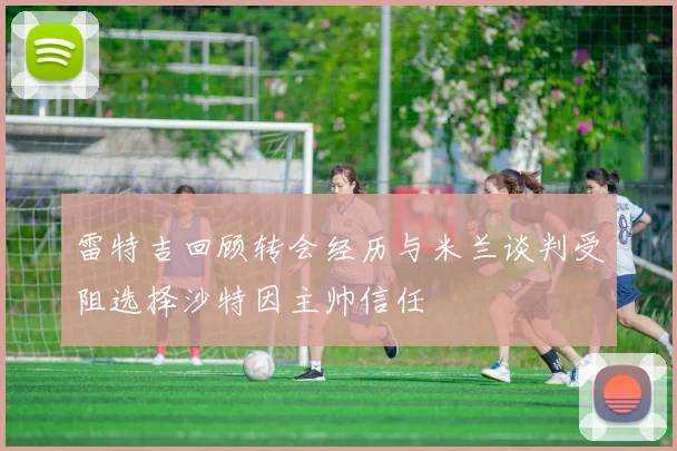 雷特吉回顾转会经历与米兰谈判受阻选择沙特因主帅信任