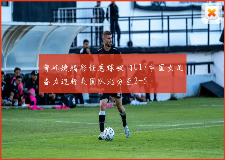 曾屹婕精彩任意球破门U17中国女足奋力追赶美国队比分至2-5