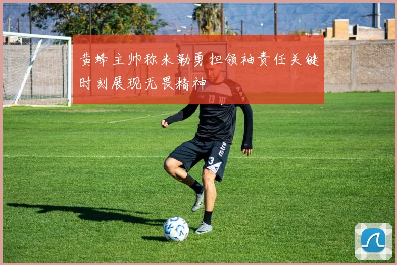 黄蜂主帅称米勒勇担领袖责任关键时刻展现无畏精神