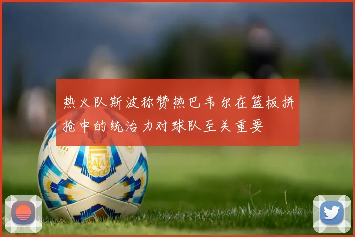 热火队斯波称赞热巴韦尔在篮板拼抢中的统治力对球队至关重要