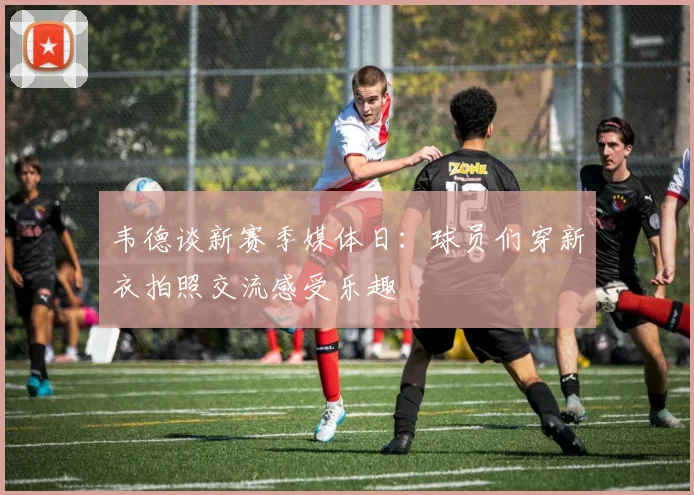 韦德谈新赛季媒体日：球员们穿新衣拍照交流感受乐趣