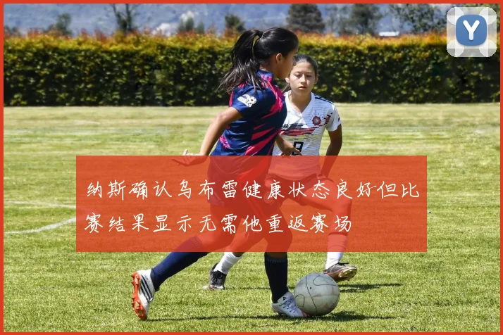 纳斯确认乌布雷健康状态良好但比赛结果显示无需他重返赛场