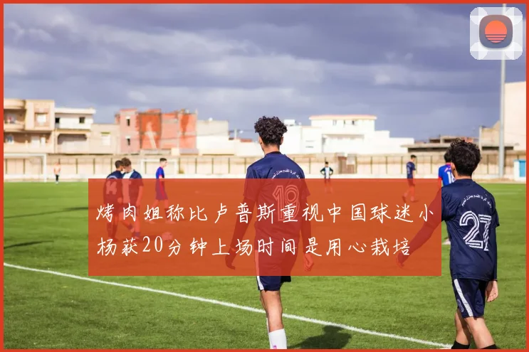 烤肉姐称比卢普斯重视中国球迷小杨获20分钟上场时间是用心栽培