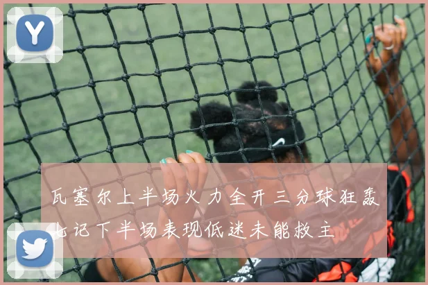瓦塞尔上半场火力全开三分球狂轰七记下半场表现低迷未能救主
