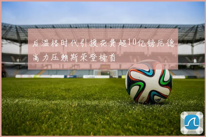 后温格时代引援花费超10亿镑厄德高力压赖斯荣登榜首