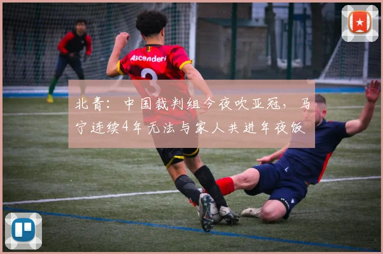 北青：中国裁判组今夜吹亚冠，马宁连续4年无法与家人共进年夜饭