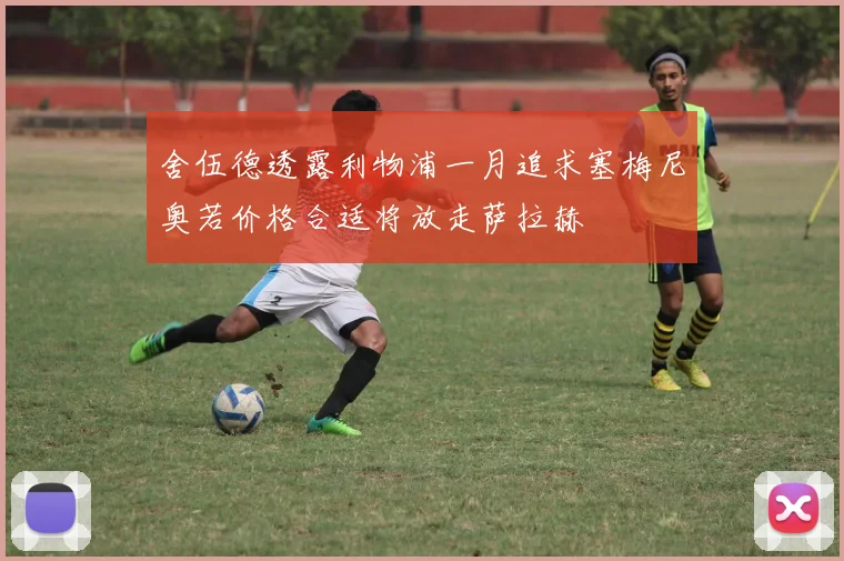 舍伍德透露利物浦一月追求塞梅尼奥若价格合适将放走萨拉赫