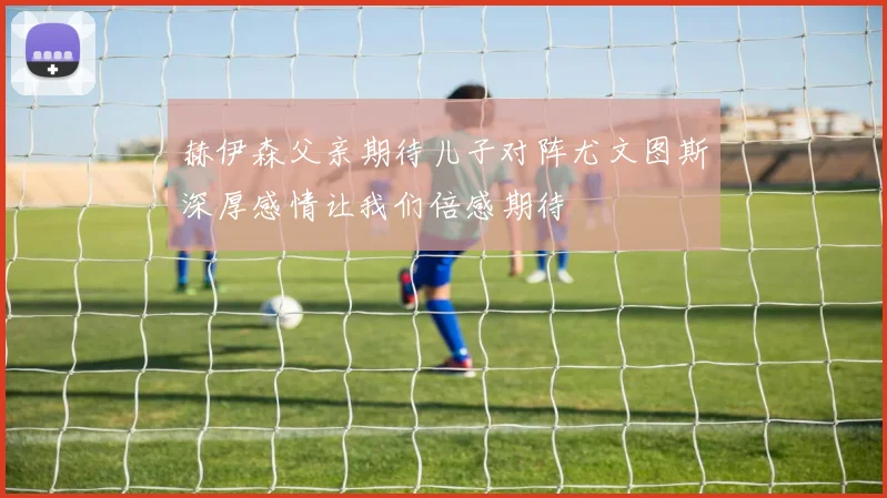赫伊森父亲期待儿子对阵尤文图斯深厚感情让我们倍感期待