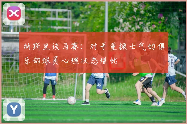 纳斯里谈马赛：对手重振士气的俱乐部球员心理状态堪忧