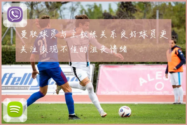 曼联球员与主教练关系良好球员更关注表现不佳的沮丧情绪